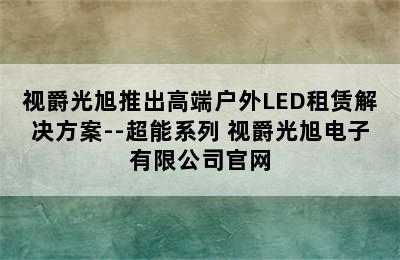 视爵光旭推出高端户外LED租赁解决方案--超能系列 视爵光旭电子有限公司官网